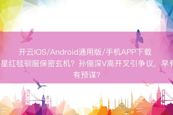 开云IOS/Android通用版/手机APP下载 顶流女星红毯驯服保密玄机？孙俪深V高开叉引争议，早有预谋？