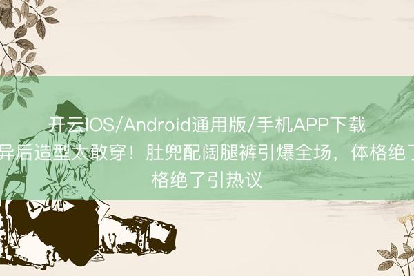 开云IOS/Android通用版/手机APP下载 孙怡离异后造型太敢穿！肚兜配阔腿裤引爆全场，体格绝了引热议