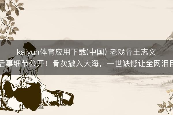 kaiyun体育应用下载(中国) 老戏骨王志文后事细节公开！骨灰撒入大海，一世缺憾让全网泪目