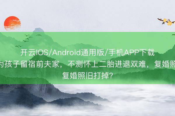 开云IOS/Android通用版/手机APP下载 仳离后为孩子留宿前夫家，不测怀上二胎进退双难，复婚照旧打掉？