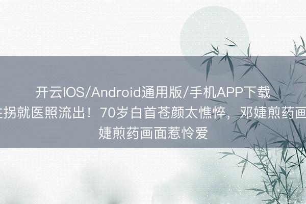开云IOS/Android通用版/手机APP下载 张国立拄拐就医照流出！70岁白首苍颜太憔悴，邓婕煎药画面惹怜爱