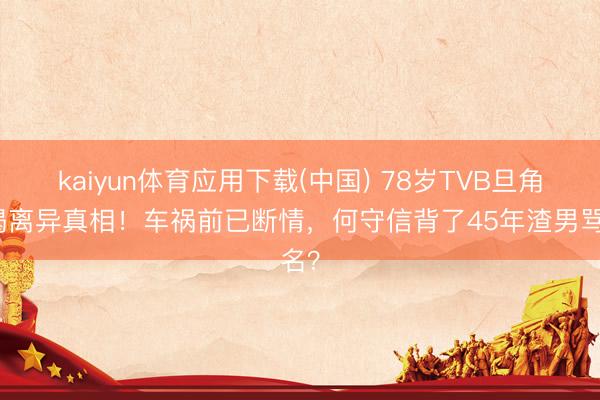 kaiyun体育应用下载(中国) 78岁TVB旦角自揭离异真相！车祸前已断情，何守信背了45年渣男骂名？