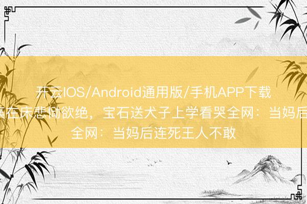开云IOS/Android通用版/手机APP下载 54岁女星瘫痪在床悲恸欲绝，宝石送犬子上学看哭全网：当妈后连死王人不敢