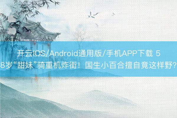 开云IOS/Android通用版/手机APP下载 58岁“甜妹”骑重机炸街！国生小百合擅自竟这样野？