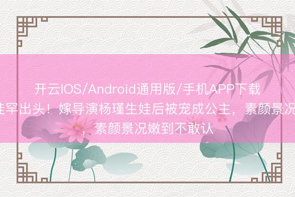 开云IOS/Android通用版/手机APP下载 41岁王佳佳罕出头！嫁导演杨瑾生娃后被宠成公主，素颜景况嫩到不敢认