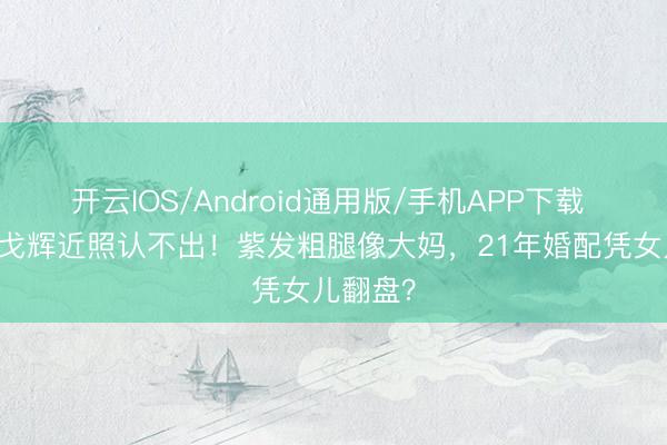 开云IOS/Android通用版/手机APP下载 57岁许戈辉近照认不出！紫发粗腿像大妈，21年婚配凭女儿翻盘？