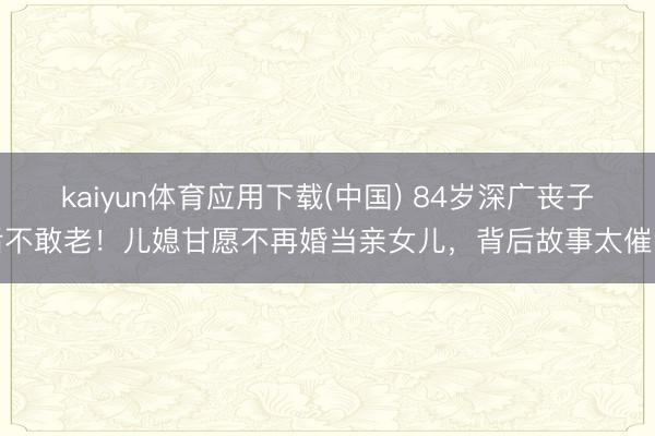 kaiyun体育应用下载(中国) 84岁深广丧子后不敢老！儿媳甘愿不再婚当亲女儿，背后故事太催泪