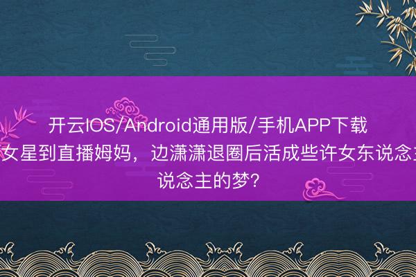 开云IOS/Android通用版/手机APP下载 从当红女星到直播姆妈，边潇潇退圈后活成些许女东说念主的梦？