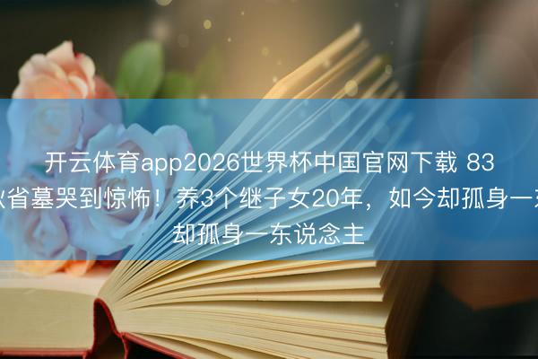 开云体育app2026世界杯中国官网下载 83岁王崇秋省墓哭到惊怖！养3个继子女20年，如今却孤身一东说念主