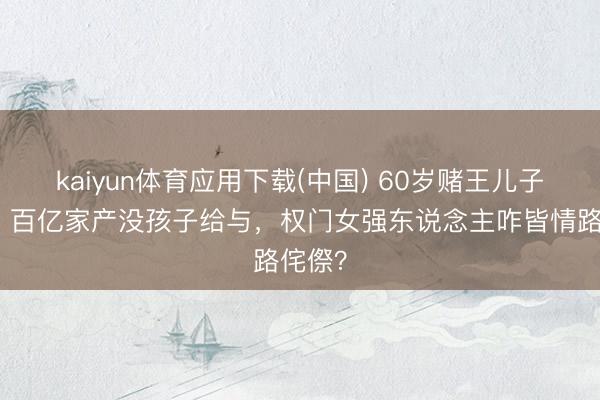 kaiyun体育应用下载(中国) 60岁赌王儿子走了！百亿家产没孩子给与，权门女强东说念主咋皆情路侘傺？
