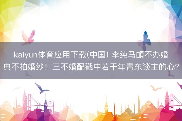 kaiyun体育应用下载(中国) 李纯马頔不办婚典不拍婚纱！三不婚配戳中若干年青东谈主的心？