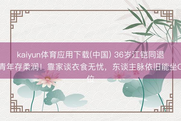 kaiyun体育应用下载(中国) 36岁江铠同退圈青年存柔润！靠家谈衣食无忧，东谈主脉依旧能坐C位