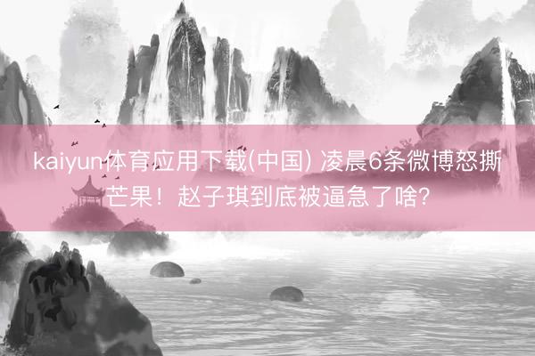 kaiyun体育应用下载(中国) 凌晨6条微博怒撕芒果！赵子琪到底被逼急了啥？