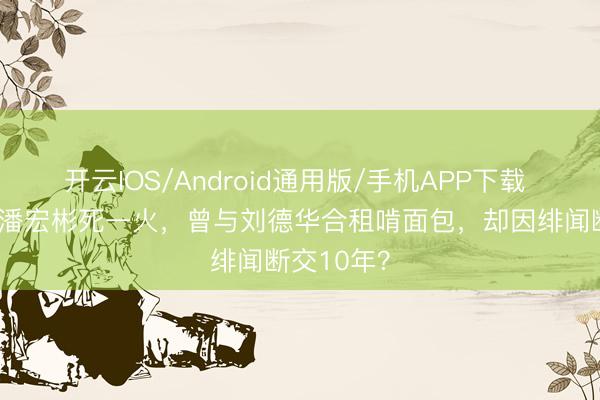 开云IOS/Android通用版/手机APP下载 63岁港星潘宏彬死一火，曾与刘德华合租啃面包，却因绯闻断交10年？