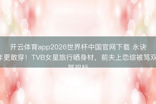 开云体育app2026世界杯中国官网下载 永诀4年更敢穿！TVB女星旅行晒身材，前夫上恋综被骂双标