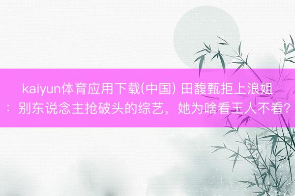 kaiyun体育应用下载(中国) 田馥甄拒上浪姐：别东说念主抢破头的综艺，她为啥看王人不看？