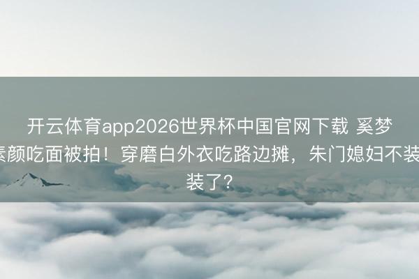 开云体育app2026世界杯中国官网下载 奚梦瑶素颜吃面被拍！穿磨白外衣吃路边摊，朱门媳妇不装了？