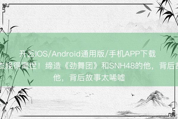开云IOS/Android通用版/手机APP下载 63岁王子杰倏得离世！缔造《劲舞团》和SNH48的他，背后故事太唏嘘