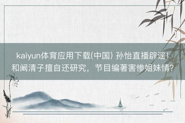 kaiyun体育应用下载(中国) 孙怡直播辟谣！和阚清子擅自还研究，节目编著害惨姐妹情？