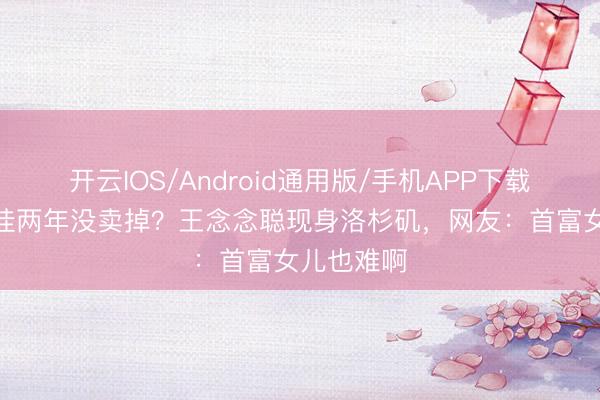 开云IOS/Android通用版/手机APP下载 2亿豪宅挂两年没卖掉？王念念聪现身洛杉矶，网友：首富女儿也难啊