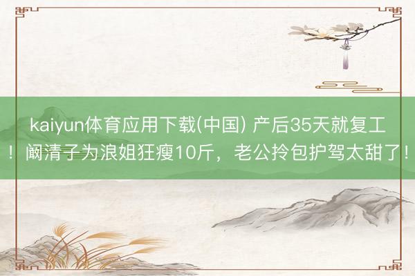 kaiyun体育应用下载(中国) 产后35天就复工！阚清子为浪姐狂瘦10斤，老公拎包护驾太甜了！