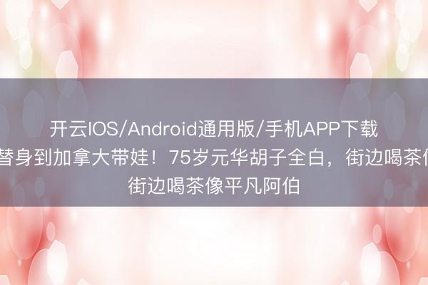 开云IOS/Android通用版/手机APP下载 从李小龙替身到加拿大带娃！75岁元华胡子全白，街边喝茶像平凡阿伯