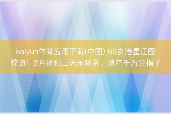 kaiyun体育应用下载(中国) 89岁港星江图猝逝！2月还和古天乐喝茶，遗产千万全捐了