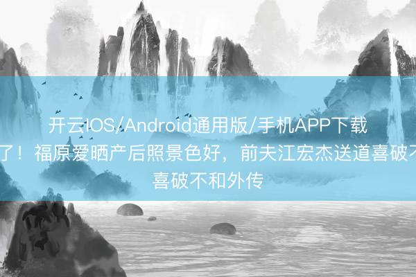 开云IOS/Android通用版/手机APP下载 三胎生了！福原爱晒产后照景色好，前夫江宏杰送道喜破不和外传