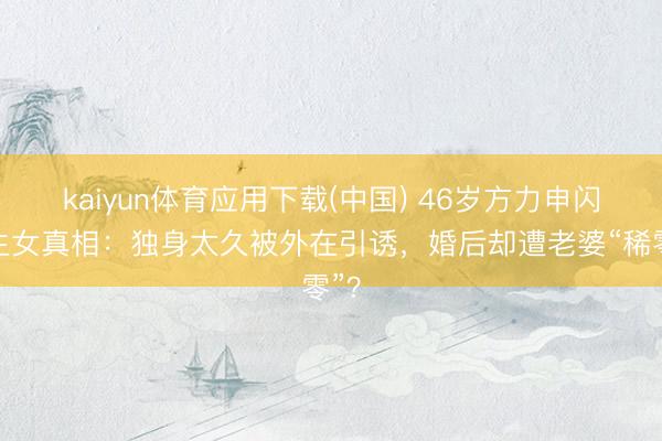 kaiyun体育应用下载(中国) 46岁方力申闪婚生女真相：独身太久被外在引诱，婚后却遭老婆“稀零”？
