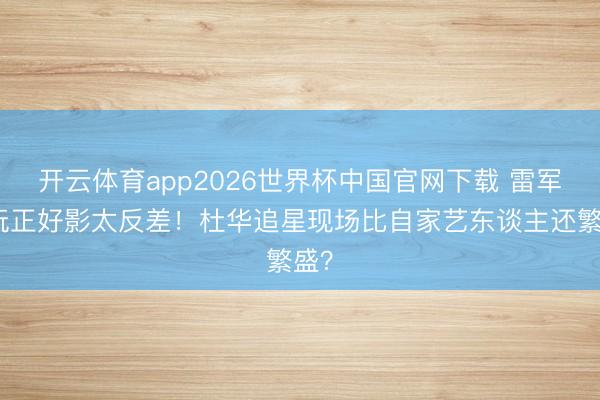 开云体育app2026世界杯中国官网下载 雷军拿玩正好影太反差！杜华追星现场比自家艺东谈主还繁盛？