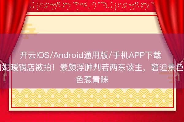 开云IOS/Android通用版/手机APP下载 54岁闫妮暖锅店被拍！素颜浮肿判若两东谈主，窘迫景色惹青睐