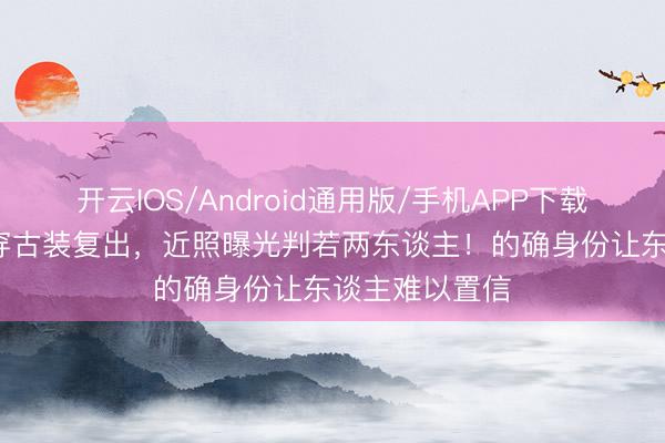 开云IOS/Android通用版/手机APP下载 王祖贤59岁穿古装复出，近照曝光判若两东谈主！的确身份让东谈主难以置信
