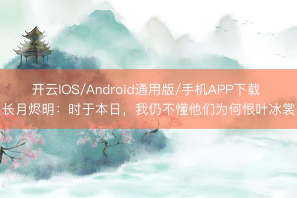 开云IOS/Android通用版/手机APP下载 长月烬明：时于本日，我仍不懂他们为何恨叶冰裳