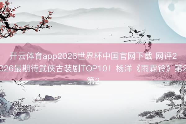 开云体育app2026世界杯中国官网下载 网评2026最期待武侠古装剧TOP10！杨洋《雨霖铃》第2