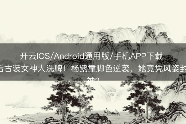 开云IOS/Android通用版/手机APP下载 90后古装女神大洗牌！杨紫靠脚色逆袭，她竟凭风姿封神？