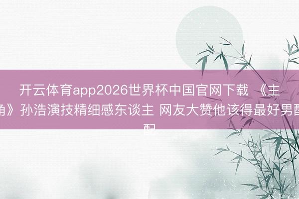 开云体育app2026世界杯中国官网下载 《主角》孙浩演技精细感东谈主 网友大赞他该得最好男配