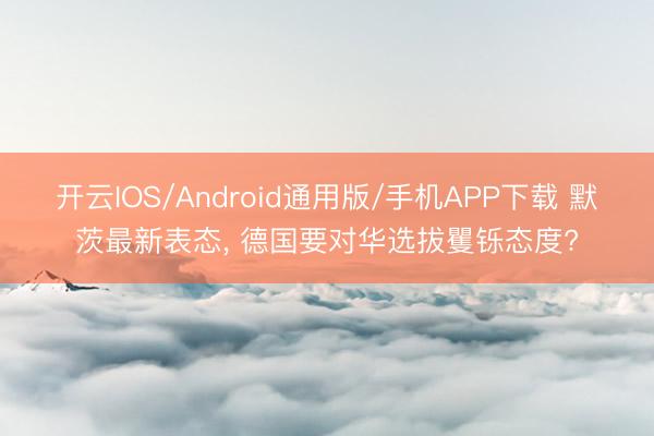 开云IOS/Android通用版/手机APP下载 默茨最新表态， 德国要对华选拔矍铄态度?
