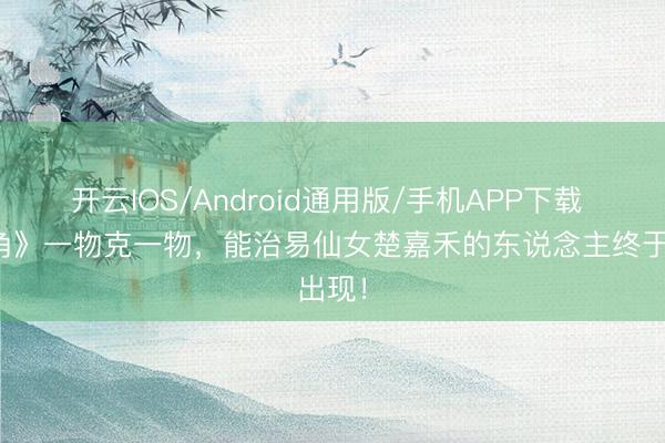 开云IOS/Android通用版/手机APP下载 《主角》一物克一物，能治易仙女楚嘉禾的东说念主终于出现！