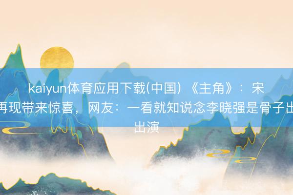 kaiyun体育应用下载(中国) 《主角》：宋师再现带来惊喜，网友：一看就知说念李晓强是骨子出演