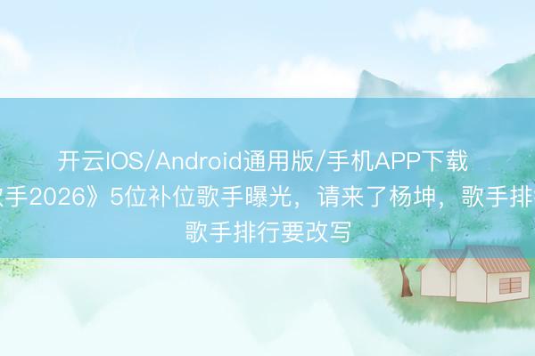 开云IOS/Android通用版/手机APP下载 网传《歌手2026》5位补位歌手曝光，请来了杨坤，歌手排行要改写