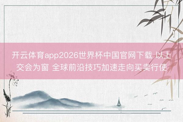 开云体育app2026世界杯中国官网下载 以上交会为窗 全球前沿技巧加速走向买卖行使