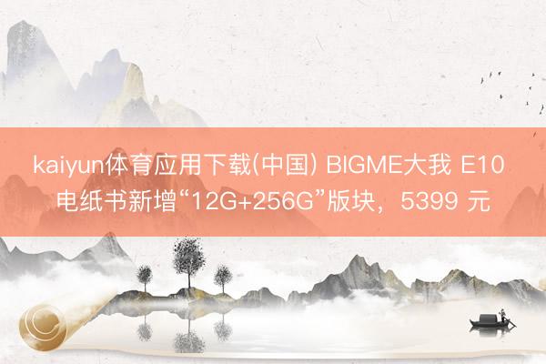 kaiyun体育应用下载(中国) BIGME大我 E10 电纸书新增“12G+256G”版块，5399 元