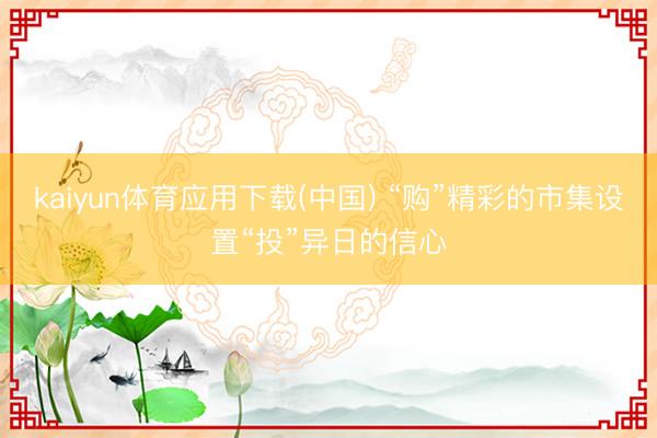 kaiyun体育应用下载(中国) “购”精彩的市集设置“投”异日的信心