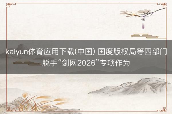kaiyun体育应用下载(中国) 国度版权局等四部门脱手“剑网2026”专项作为