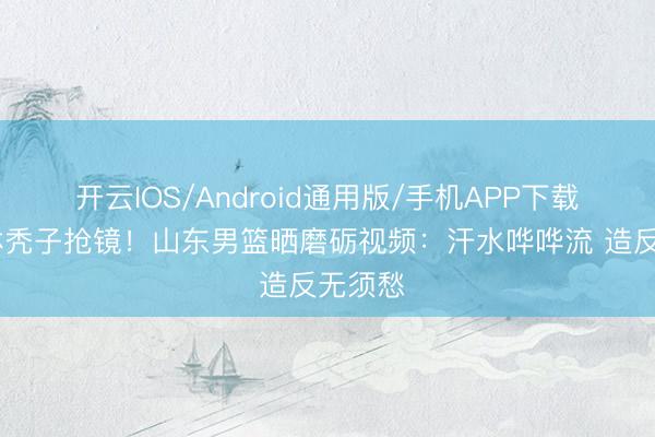开云IOS/Android通用版/手机APP下载 陶汉林秃子抢镜！山东男篮晒磨砺视频：汗水哗哗流 造反无须愁