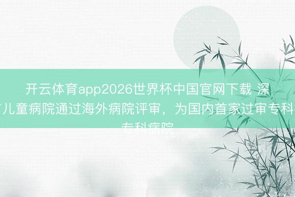 开云体育app2026世界杯中国官网下载 深圳市儿童病院通过海外病院评审，为国内首家过审专科病院