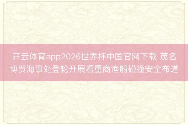 开云体育app2026世界杯中国官网下载 茂名博贺海事处登轮开展看重商渔船碰撞安全布道