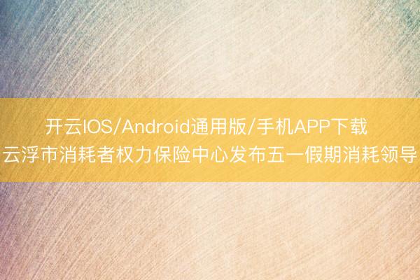 开云IOS/Android通用版/手机APP下载 云浮市消耗者权力保险中心发布五一假期消耗领导