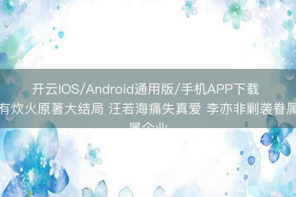 开云IOS/Android通用版/手机APP下载 爱情有炊火原著大结局 汪若海痛失真爱 李亦非剿袭眷属企业