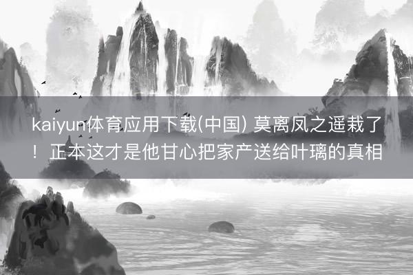 kaiyun体育应用下载(中国) 莫离凤之遥栽了！正本这才是他甘心把家产送给叶璃的真相